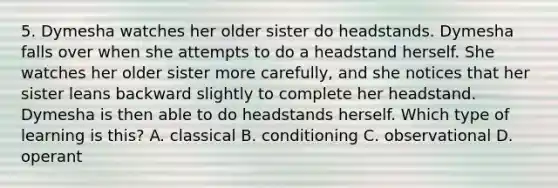 5. Dymesha watches her older sister do headstands. Dymesha falls over when she attempts to do a headstand herself. She watches her older sister more carefully, and she notices that her sister leans backward slightly to complete her headstand. Dymesha is then able to do headstands herself. Which type of learning is this? A. classical B. conditioning C. observational D. operant