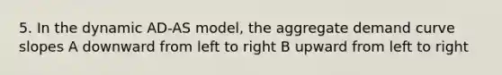 5. In the dynamic AD-AS model, the aggregate demand curve slopes A downward from left to right B upward from left to right