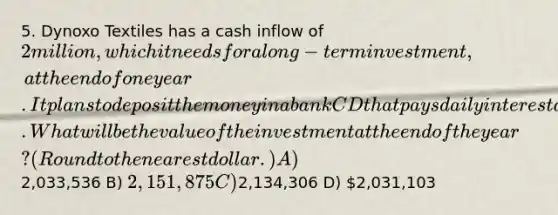 5. Dynoxo Textiles has a cash inflow of 2 million, which it needs for a long-term investment, at the end of one year. It plans to deposit the money in a bank CD that pays daily interest at 6.50 percent. What will be the value of the investment at the end of the year? (Round to the nearest dollar.) A)2,033,536 B) 2,151,875 C)2,134,306 D) 2,031,103