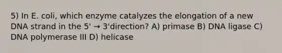 5) In E. coli, which enzyme catalyzes the elongation of a new DNA strand in the 5' → 3'direction? A) primase B) DNA ligase C) DNA polymerase III D) helicase