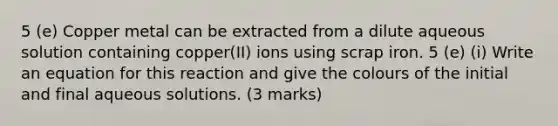 5 (e) Copper metal can be extracted from a dilute aqueous solution containing copper(II) ions using scrap iron. 5 (e) (i) Write an equation for this reaction and give the colours of the initial and final aqueous solutions. (3 marks)