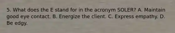 5. What does the E stand for in the acronym SOLER? A. Maintain good eye contact. B. Energize the client. C. Express empathy. D. Be edgy.