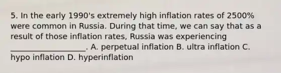 5. In the early 1990's extremely high inflation rates of 2500% were common in Russia. During that time, we can say that as a result of those inflation rates, Russia was experiencing ___________________. A. perpetual inflation B. ultra inflation C. hypo inflation D. hyperinflation