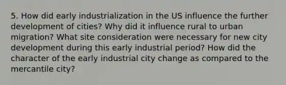 5. How did early industrialization in the US influence the further development of cities? Why did it influence rural to urban migration? What site consideration were necessary for new city development during this early industrial period? How did the character of the early industrial city change as compared to the mercantile city?