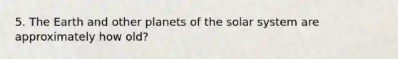 5. The Earth and other planets of the solar system are approximately how old?