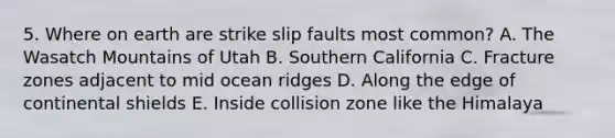 5. Where on earth are strike slip faults most common? A. The Wasatch Mountains of Utah B. Southern California C. Fracture zones adjacent to mid ocean ridges D. Along the edge of continental shields E. Inside collision zone like the Himalaya