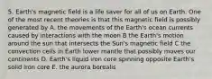 5. Earth's magnetic field is a life saver for all of us on Earth. One of the most recent theories is that this magnetic field is possibly generated by A. the movements of the Earth's ocean currents caused by interactions with the moon B the Earth's motion around the sun that intersects the Sun's magnetic field C the convection cells in Earth lower mantle that possibly moves our continents D. Earth's liquid iron core spinning opposite Earth's solid iron core E. the aurora borealis