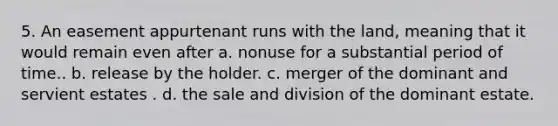 5. An easement appurtenant runs with the land, meaning that it would remain even after a. nonuse for a substantial period of time.. b. release by the holder. c. merger of the dominant and servient estates . d. the sale and division of the dominant estate.