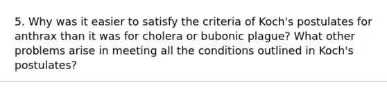 5. Why was it easier to satisfy the criteria of Koch's postulates for anthrax than it was for cholera or bubonic plague? What other problems arise in meeting all the conditions outlined in Koch's postulates?