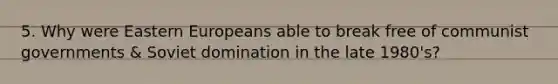 5. Why were Eastern Europeans able to break free of communist governments & Soviet domination in the late 1980's?