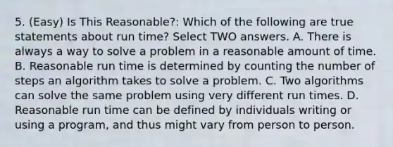 5. (Easy) Is This Reasonable?: Which of the following are true statements about run time? Select TWO answers. A. There is always a way to solve a problem in a reasonable amount of time. B. Reasonable run time is determined by counting the number of steps an algorithm takes to solve a problem. C. Two algorithms can solve the same problem using very different run times. D. Reasonable run time can be defined by individuals writing or using a program, and thus might vary from person to person.