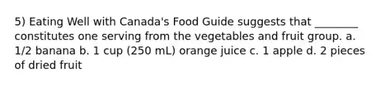 5) Eating Well with Canada's Food Guide suggests that ________ constitutes one serving from the vegetables and fruit group. a. 1/2 banana b. 1 cup (250 mL) orange juice c. 1 apple d. 2 pieces of dried fruit