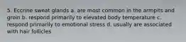 5. Eccrine sweat glands a. are most common in the armpits and groin b. respond primarily to elevated body temperature c. respond primarily to emotional stress d. usually are associated with hair follicles