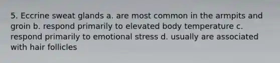 5. Eccrine sweat glands a. are most common in the armpits and groin b. respond primarily to elevated body temperature c. respond primarily to emotional stress d. usually are associated with hair follicles