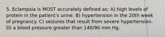 5. Eclampsia is MOST accurately defined as: A) high levels of protein in the patient's urine. B) hypertension in the 20th week of pregnancy. C) seizures that result from severe hypertension. D) a blood pressure greater than 140/90 mm Hg.