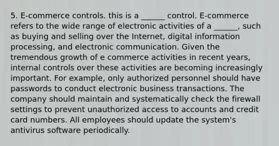 5. E-commerce controls. this is a ______ control. E-commerce refers to the wide range of electronic activities of a ______, such as buying and selling over the Internet, digital information processing, and electronic communication. Given the tremendous growth of e commerce activities in recent years, <a href='https://www.questionai.com/knowledge/kjj42owoAP-internal-control' class='anchor-knowledge'>internal control</a>s over these activities are becoming increasingly important. For example, only authorized personnel should have passwords to conduct electronic business transactions. The company should maintain and systematically check the firewall settings to prevent unauthorized access to accounts and credit card numbers. All employees should update the system's antivirus software periodically.