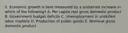 5. Economic growth is best measured by a sustained increase in which of the following? A. Per capita real gross domestic product B. Government budget deficits C. Unemployment in unskilled labor markets D. Production of public goods E. Nominal gross domestic product