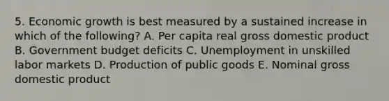 5. Economic growth is best measured by a sustained increase in which of the following? A. Per capita real gross domestic product B. Government budget deficits C. Unemployment in unskilled labor markets D. Production of public goods E. Nominal gross domestic product