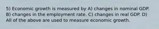 5) Economic growth is measured by A) changes in nominal GDP. B) changes in the employment rate. C) changes in real GDP. D) All of the above are used to measure economic growth.