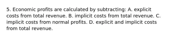 5. Economic profits are calculated by subtracting: A. explicit costs from total revenue. B. implicit costs from total revenue. C. implicit costs from normal profits. D. explicit and implicit costs from total revenue.