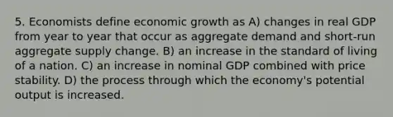 5. Economists define economic growth as A) changes in real GDP from year to year that occur as aggregate demand and short-run aggregate supply change. B) an increase in the standard of living of a nation. C) an increase in nominal GDP combined with price stability. D) the process through which the economy's potential output is increased.