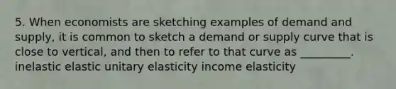 5. When economists are sketching examples of demand and supply, it is common to sketch a demand or supply curve that is close to vertical, and then to refer to that curve as _________. inelastic elastic unitary elasticity income elasticity