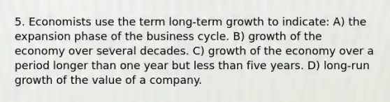 5. Economists use the term long-term growth to indicate: A) the expansion phase of the business cycle. B) growth of the economy over several decades. C) growth of the economy over a period longer than one year but <a href='https://www.questionai.com/knowledge/k7BtlYpAMX-less-than' class='anchor-knowledge'>less than</a> five years. D) long-run growth of the value of a company.