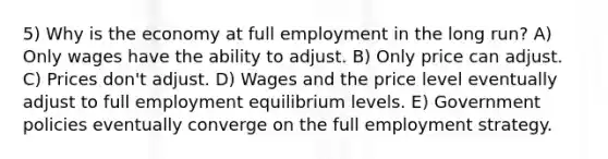 5) Why is the economy at full employment in the long run? A) Only wages have the ability to adjust. B) Only price can adjust. C) Prices don't adjust. D) Wages and the price level eventually adjust to full employment equilibrium levels. E) Government policies eventually converge on the full employment strategy.