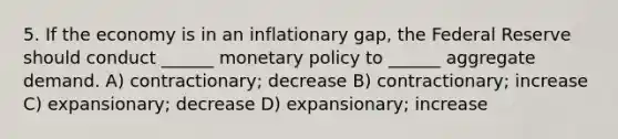 5. If the economy is in an inflationary gap, the Federal Reserve should conduct ______ monetary policy to ______ aggregate demand. A) contractionary; decrease B) contractionary; increase C) expansionary; decrease D) expansionary; increase