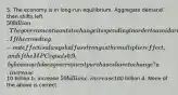 5. The economy is in long-run equilibrium. Aggregate demand then shifts left 50 billion. The government wants to change its spending in order to avoid a recession. If the crowding-out effect is always half as strong as the multiplier effect, and if the MPC equals 0.9, by how much does government purchases have to change? a. increase10 billion b. increase 50 billion c. increase100 billion d. None of the above is correct.