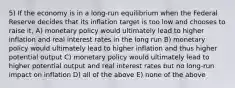 5) If the economy is in a long-run equilibrium when the Federal Reserve decides that its inflation target is too low and chooses to raise it, A) monetary policy would ultimately lead to higher inflation and real interest rates in the long run B) monetary policy would ultimately lead to higher inflation and thus higher potential output C) monetary policy would ultimately lead to higher potential output and real interest rates but no long-run impact on inflation D) all of the above E) none of the above