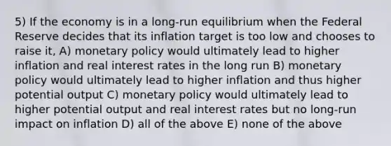 5) If the economy is in a long-run equilibrium when the Federal Reserve decides that its inflation target is too low and chooses to raise it, A) monetary policy would ultimately lead to higher inflation and real interest rates in the long run B) monetary policy would ultimately lead to higher inflation and thus higher potential output C) monetary policy would ultimately lead to higher potential output and real interest rates but no long-run impact on inflation D) all of the above E) none of the above