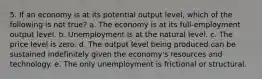 5. If an economy is at its potential output level, which of the following is not true? a. The economy is at its full-employment output level. b. Unemployment is at the natural level. c. The price level is zero. d. The output level being produced can be sustained indefinitely given the economy's resources and technology. e. The only unemployment is frictional or structural.