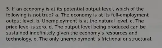 5. If an economy is at its potential output level, which of the following is not true? a. The economy is at its full-employment output level. b. Unemployment is at the natural level. c. The price level is zero. d. The output level being produced can be sustained indefinitely given the economy's resources and technology. e. The only unemployment is frictional or structural.