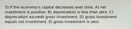 5) If the economy's capital decreases over time, A) net investment is positive. B) depreciation is less than zero. C) depreciation exceeds gross investment. D) gross investment equals net investment. E) gross investment is zero.