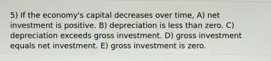 5) If the economy's capital decreases over time, A) net investment is positive. B) depreciation is less than zero. C) depreciation exceeds gross investment. D) gross investment equals net investment. E) gross investment is zero.