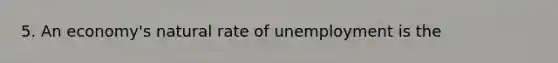 5. An economy's natural rate of unemployment is the