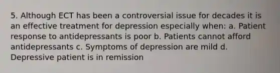 5. Although ECT has been a controversial issue for decades it is an effective treatment for depression especially when: a. Patient response to antidepressants is poor b. Patients cannot afford antidepressants c. Symptoms of depression are mild d. Depressive patient is in remission