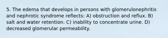 5. The edema that develops in persons with glomerulonephritis and nephrotic syndrome reflects: A) obstruction and reflux. B) salt and water retention. C) inability to concentrate urine. D) decreased glomerular permeability.