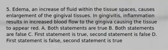 5. Edema, an increase of fluid within the tissue spaces, causes enlargement of the gingival tissues. In gingivitis, inflammation results in increased blood flow to the gingiva causing the tissue to appear red. A. Both statements are true B. Both statements are false C. First statement is true, second statement is false D. First statement is false, second statement is true