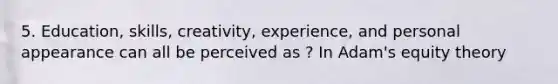 5. Education, skills, creativity, experience, and personal appearance can all be perceived as ? In Adam's equity theory