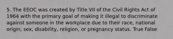 5. The EEOC was created by Title VII of the Civil Rights Act of 1964 with the primary goal of making it illegal to discriminate against someone in the workplace due to their race, national origin, sex, disability, religion, or pregnancy status. True False