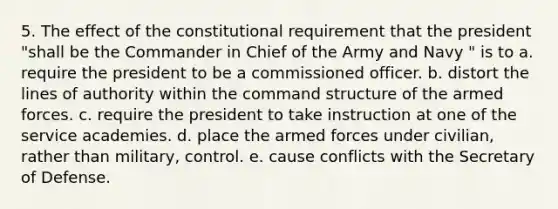 5. The effect of the constitutional requirement that the president "shall be the Commander in Chief of the Army and Navy " is to a. require the president to be a commissioned officer. b. distort the lines of authority within the command structure of the armed forces. c. require the president to take instruction at one of the service academies. d. place the armed forces under civilian, rather than military, control. e. cause conflicts with the Secretary of Defense.