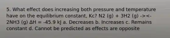 5. What effect does increasing both pressure and temperature have on the equilibrium constant, Kc? N2 (g) + 3H2 (g) -><- 2NH3 (g) ∆H = -45.9 kJ a. Decreases b. Increases c. Remains constant d. Cannot be predicted as effects are opposite