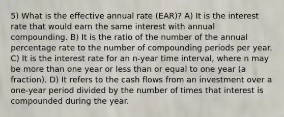 5) What is the effective annual rate (EAR)? A) It is the interest rate that would earn the same interest with annual compounding. B) It is the ratio of the number of the annual percentage rate to the number of compounding periods per year. C) It is the interest rate for an n-year time interval, where n may be more than one year or less than or equal to one year (a fraction). D) It refers to the cash flows from an investment over a one-year period divided by the number of times that interest is compounded during the year.