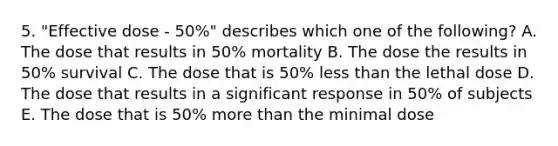 5. "Effective dose - 50%" describes which one of the following? A. The dose that results in 50% mortality B. The dose the results in 50% survival C. The dose that is 50% less than the lethal dose D. The dose that results in a significant response in 50% of subjects E. The dose that is 50% more than the minimal dose