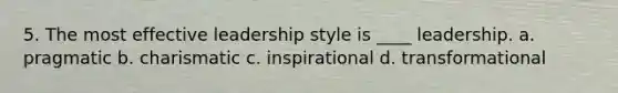 5. The most effective leadership style is ____ leadership. a. pragmatic b. charismatic c. inspirational d. transformational