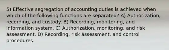 5) Effective segregation of accounting duties is achieved when which of the following functions are separated? A) Authorization, recording, and custody. B) Recording, monitoring, and information system. C) Authorization, monitoring, and risk assessment. D) Recording, risk assessment, and control procedures.