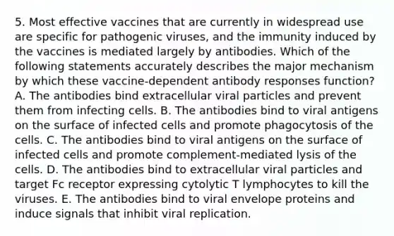 5. Most effective vaccines that are currently in widespread use are specific for <a href='https://www.questionai.com/knowledge/knYeIW0mIe-pathogenic-viruses' class='anchor-knowledge'>pathogenic viruses</a>, and the immunity induced by the vaccines is mediated largely by antibodies. Which of the following statements accurately describes the major mechanism by which these vaccine-dependent antibody responses function? A. The antibodies bind extracellular viral particles and prevent them from infecting cells. B. The antibodies bind to viral antigens on the surface of infected cells and promote phagocytosis of the cells. C. The antibodies bind to viral antigens on the surface of infected cells and promote complement-mediated lysis of the cells. D. The antibodies bind to extracellular viral particles and target Fc receptor expressing cytolytic T lymphocytes to kill the viruses. E. The antibodies bind to viral envelope proteins and induce signals that inhibit viral replication.