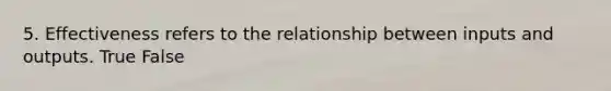 5. Effectiveness refers to the relationship between inputs and outputs. True False